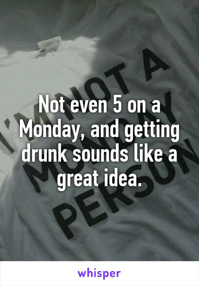 Not even 5 on a Monday, and getting drunk sounds like a great idea.