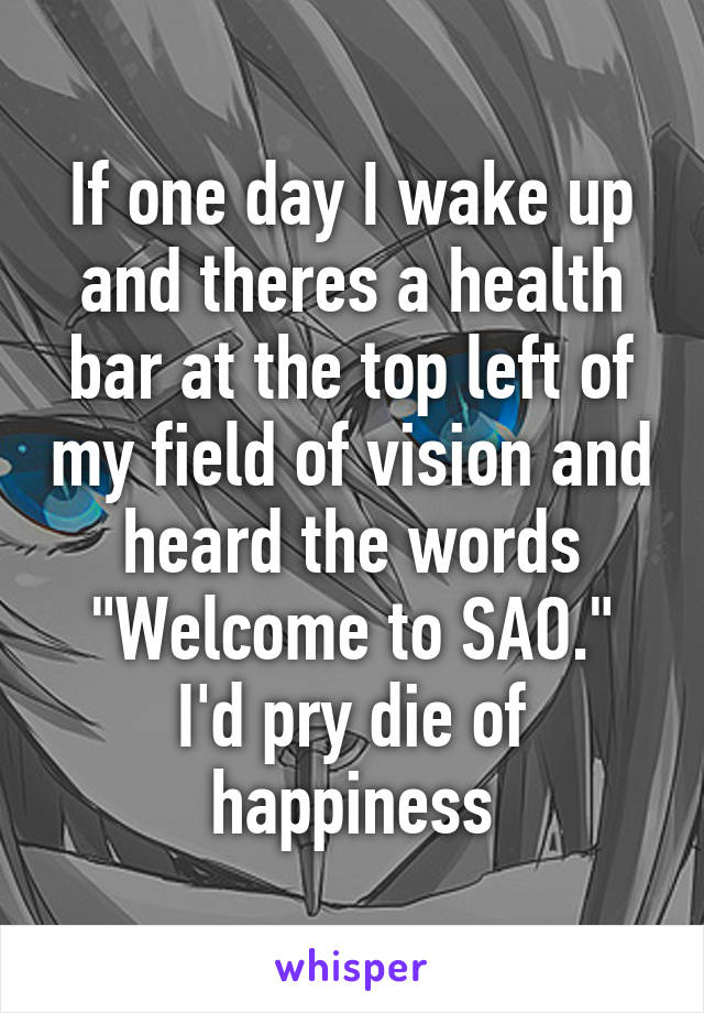 If one day I wake up and theres a health bar at the top left of my field of vision and heard the words "Welcome to SAO."
I'd pry die of happiness