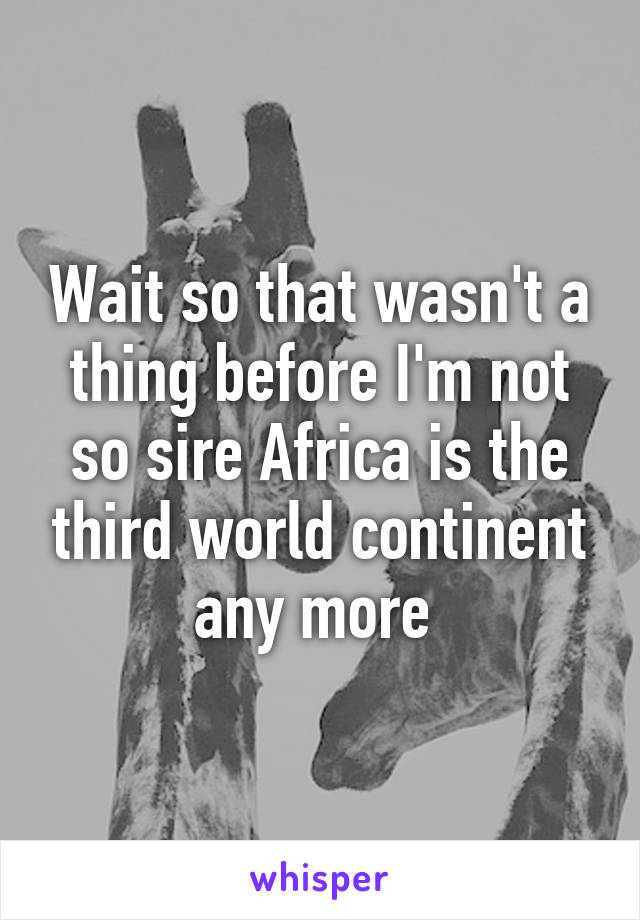 Wait so that wasn't a thing before I'm not so sire Africa is the third world continent any more 