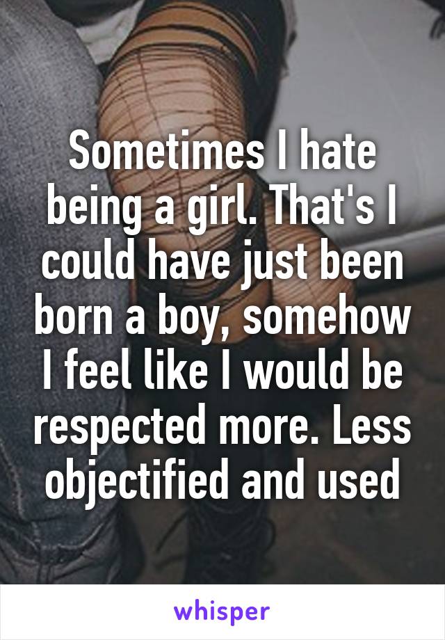 Sometimes I hate being a girl. That's I could have just been born a boy, somehow I feel like I would be respected more. Less objectified and used