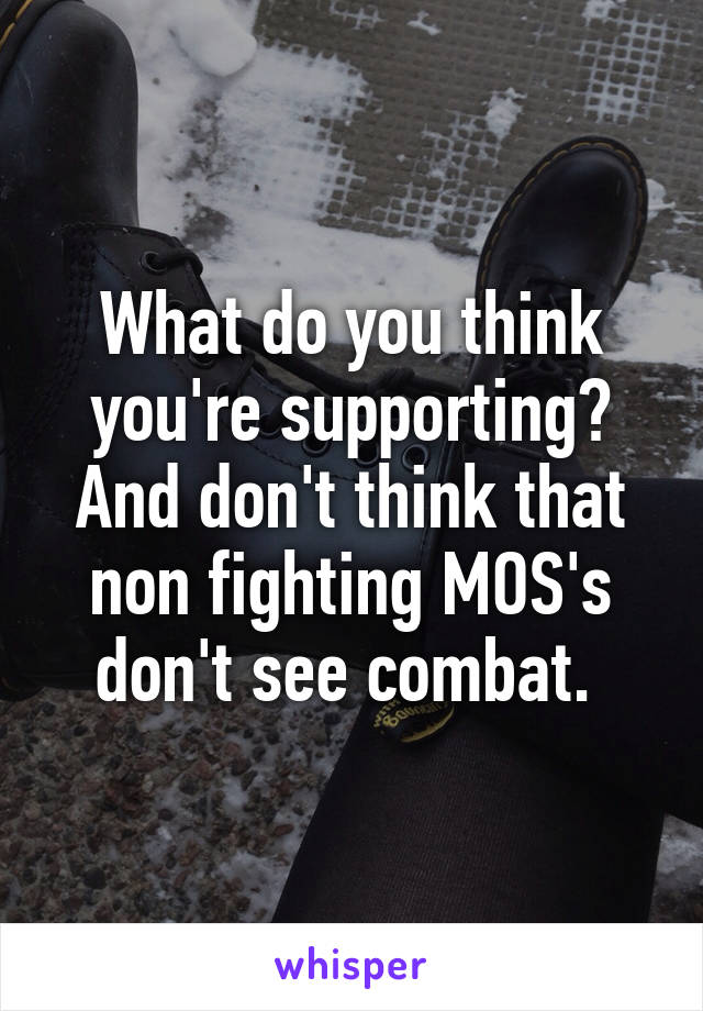 What do you think you're supporting? And don't think that non fighting MOS's don't see combat. 