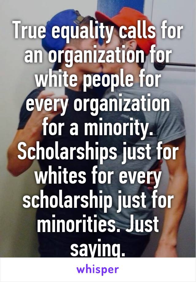 True equality calls for an organization for white people for every organization for a minority. Scholarships just for whites for every scholarship just for minorities. Just saying.