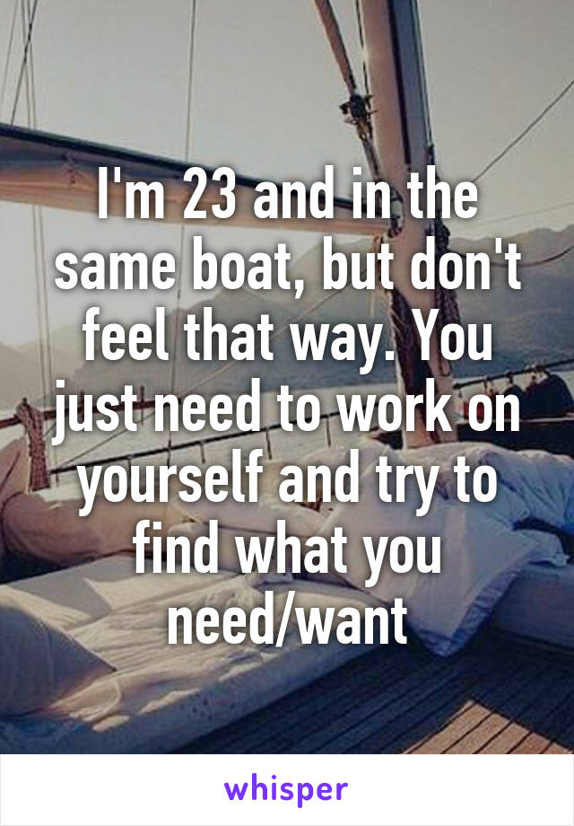 I'm 23 and in the same boat, but don't feel that way. You just need to work on yourself and try to find what you need/want