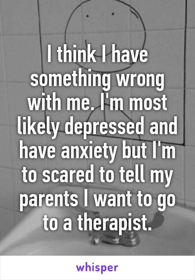 I think I have something wrong with me. I'm most likely depressed and have anxiety but I'm to scared to tell my parents I want to go to a therapist.