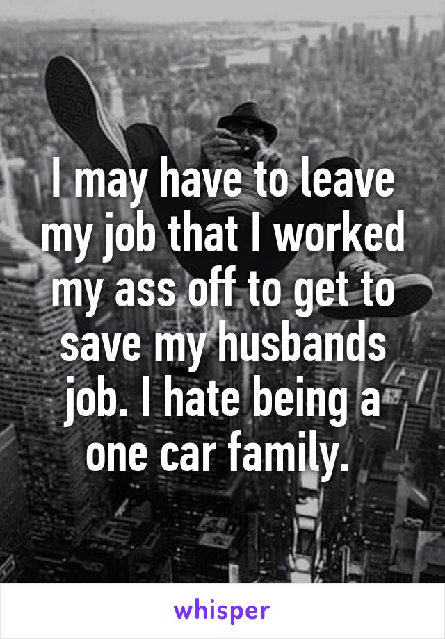 I may have to leave my job that I worked my ass off to get to save my husbands job. I hate being a one car family. 