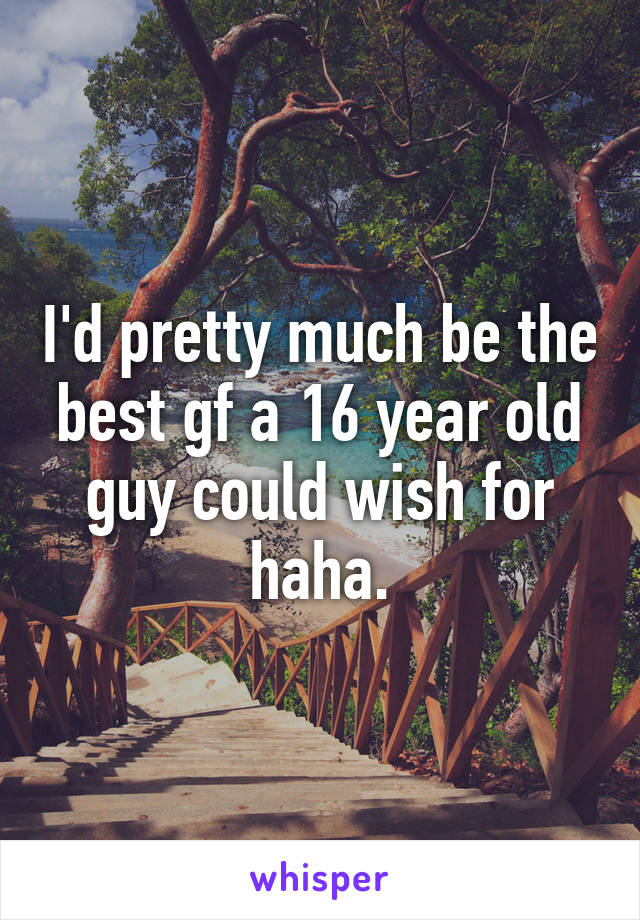 I'd pretty much be the best gf a 16 year old guy could wish for haha.