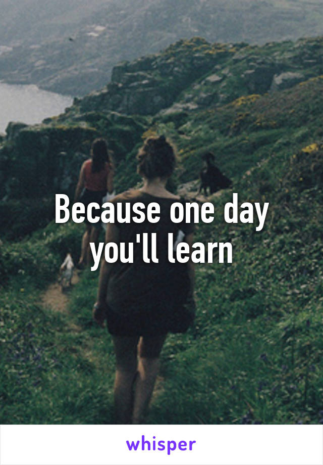 Because one day you'll learn