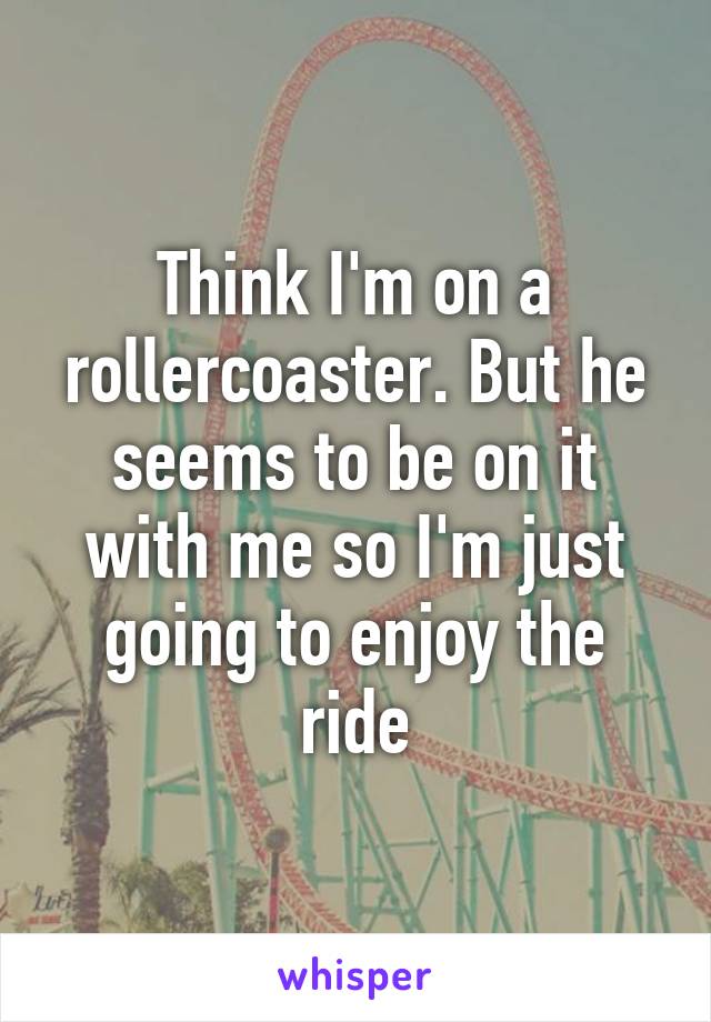 Think I'm on a rollercoaster. But he seems to be on it with me so I'm just going to enjoy the ride