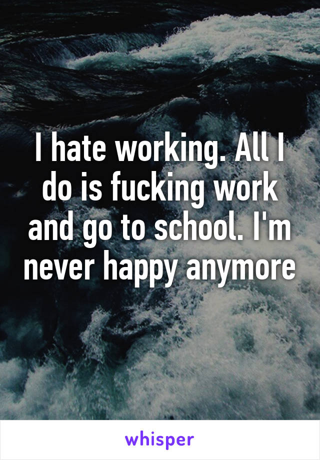 I hate working. All I do is fucking work and go to school. I'm never happy anymore 