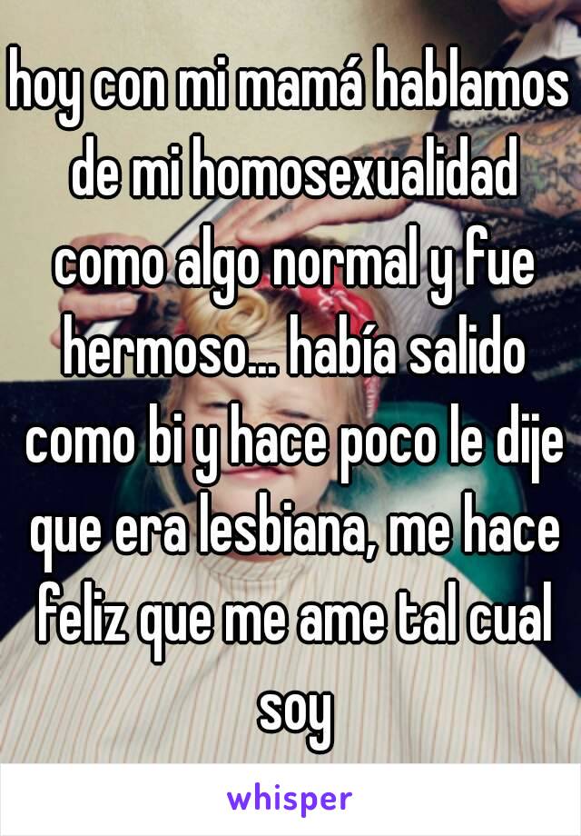 hoy con mi mamá hablamos de mi homosexualidad como algo normal y fue hermoso... había salido como bi y hace poco le dije que era lesbiana, me hace feliz que me ame tal cual soy