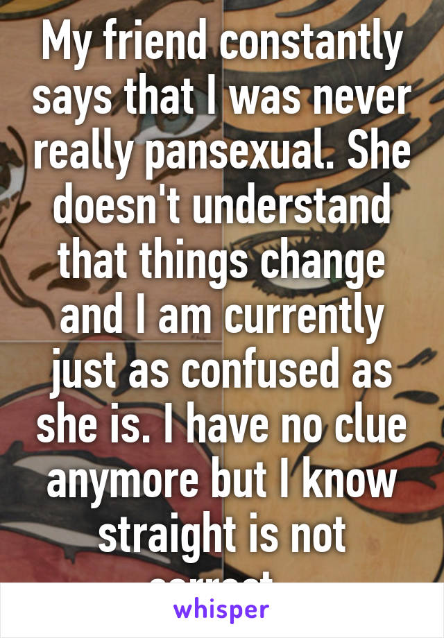 My friend constantly says that I was never really pansexual. She doesn't understand that things change and I am currently just as confused as she is. I have no clue anymore but I know straight is not correct. 