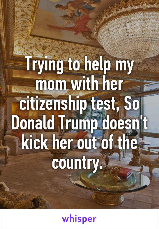 Trying to help my mom with her citizenship test, So Donald Trump doesn't kick her out of the country. 