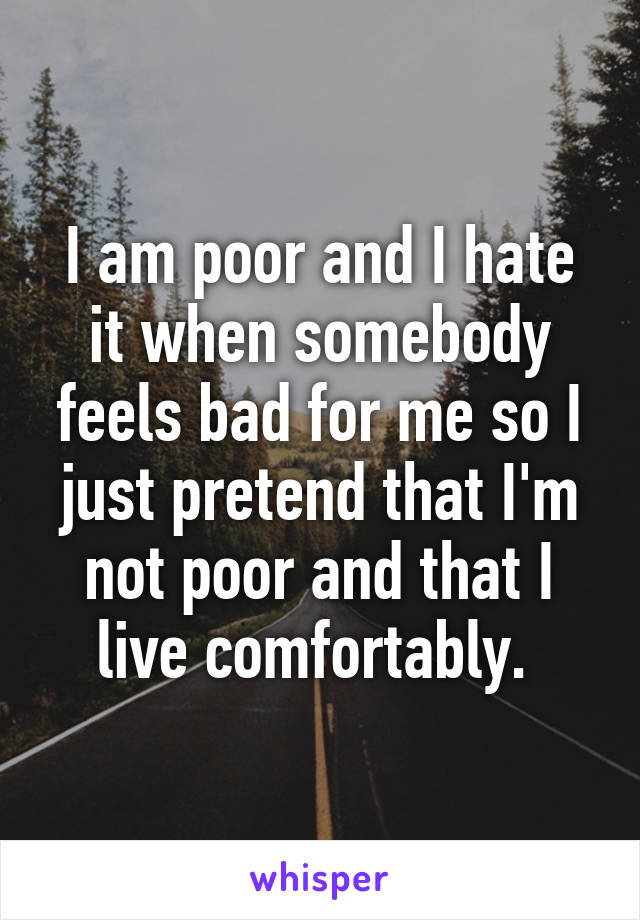 I am poor and I hate it when somebody feels bad for me so I just pretend that I'm not poor and that I live comfortably. 