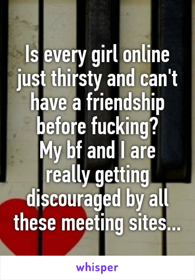 Is every girl online just thirsty and can't have a friendship before fucking?
My bf and I are really getting discouraged by all these meeting sites...