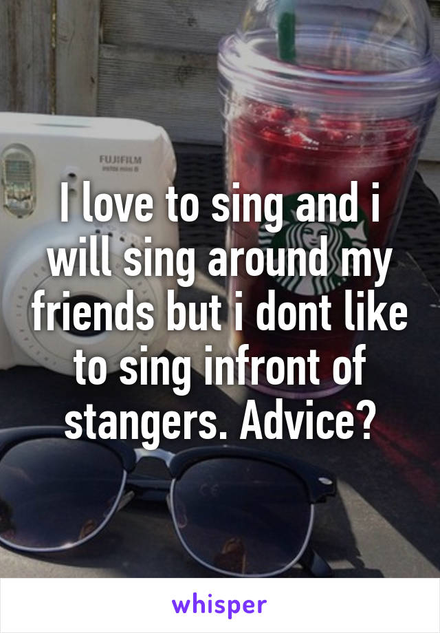 I love to sing and i will sing around my friends but i dont like to sing infront of stangers. Advice?