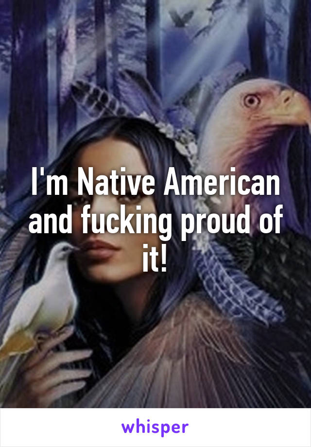 I'm Native American and fucking proud of it!