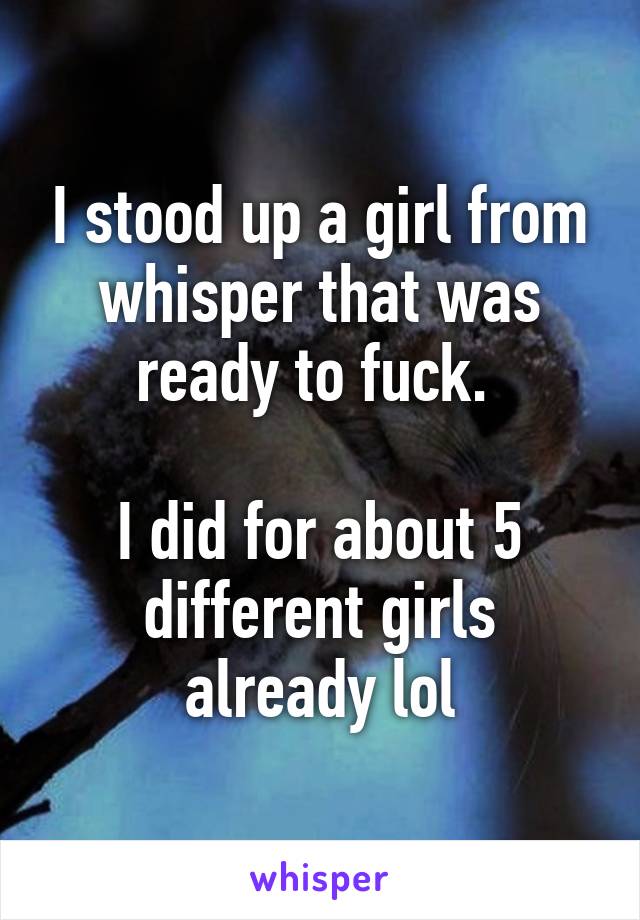 I stood up a girl from whisper that was ready to fuck. 

I did for about 5 different girls already lol