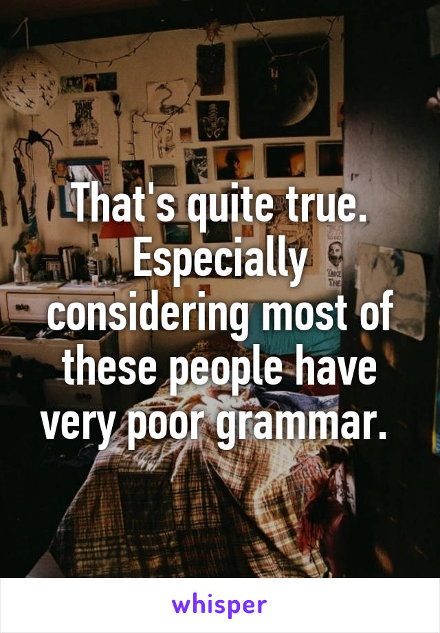 That's quite true. Especially considering most of these people have very poor grammar. 