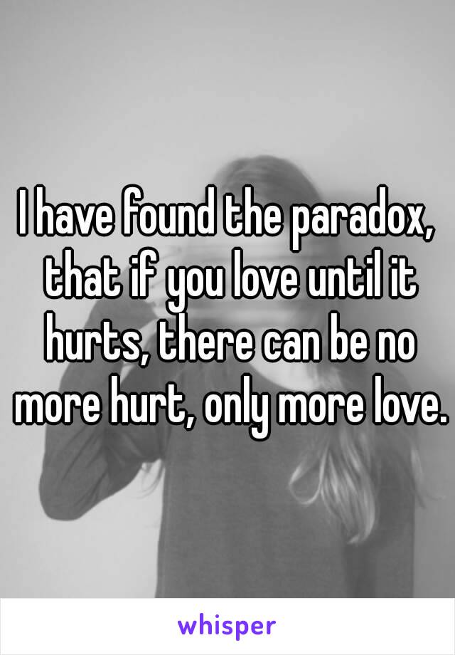 I have found the paradox, that if you love until it hurts, there can be no more hurt, only more love.