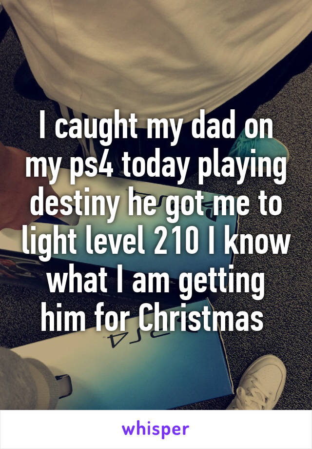 I caught my dad on my ps4 today playing destiny he got me to light level 210 I know what I am getting him for Christmas 