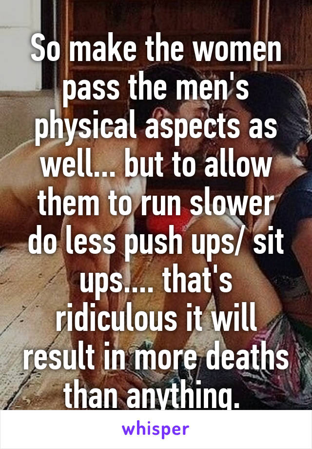 So make the women pass the men's physical aspects as well... but to allow them to run slower do less push ups/ sit ups.... that's ridiculous it will result in more deaths than anything. 