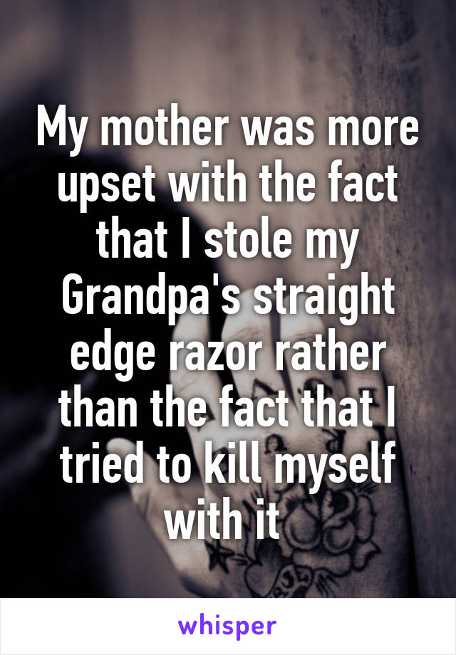 My mother was more upset with the fact that I stole my Grandpa's straight edge razor rather than the fact that I tried to kill myself with it 