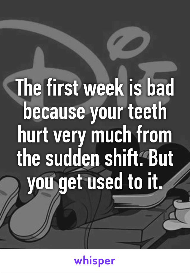 The first week is bad because your teeth hurt very much from the sudden shift. But you get used to it.