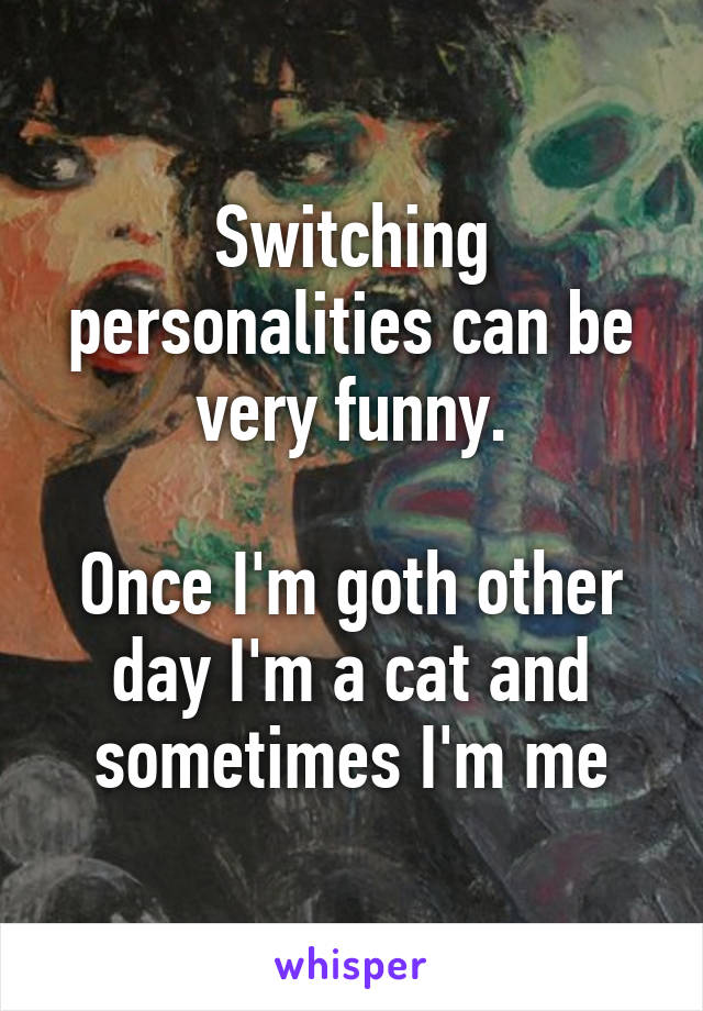 Switching personalities can be very funny.

Once I'm goth other day I'm a cat and sometimes I'm me