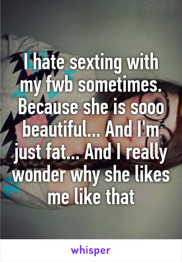 I hate sexting with my fwb sometimes. Because she is sooo beautiful... And I'm just fat... And I really wonder why she likes me like that