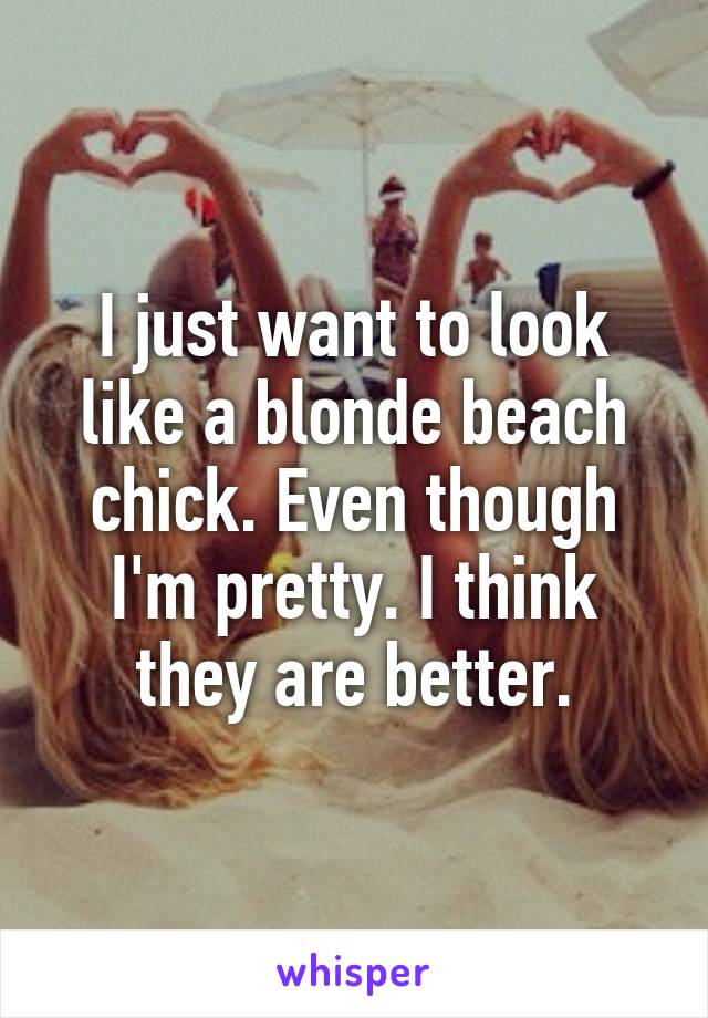 I just want to look like a blonde beach chick. Even though I'm pretty. I think they are better.