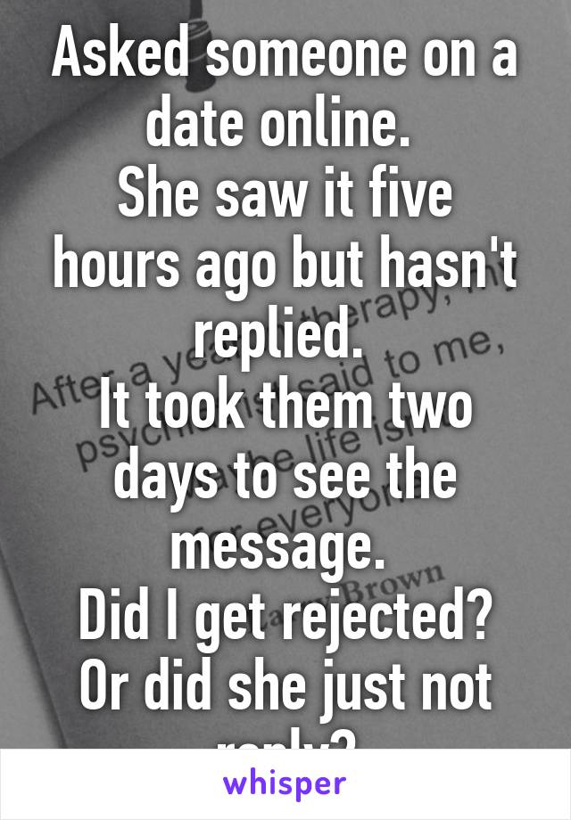 Asked someone on a date online. 
She saw it five hours ago but hasn't replied. 
It took them two days to see the message. 
Did I get rejected?
Or did she just not reply?