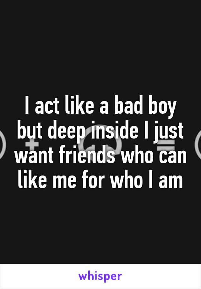 I act like a bad boy but deep inside I just want friends who can like me for who I am