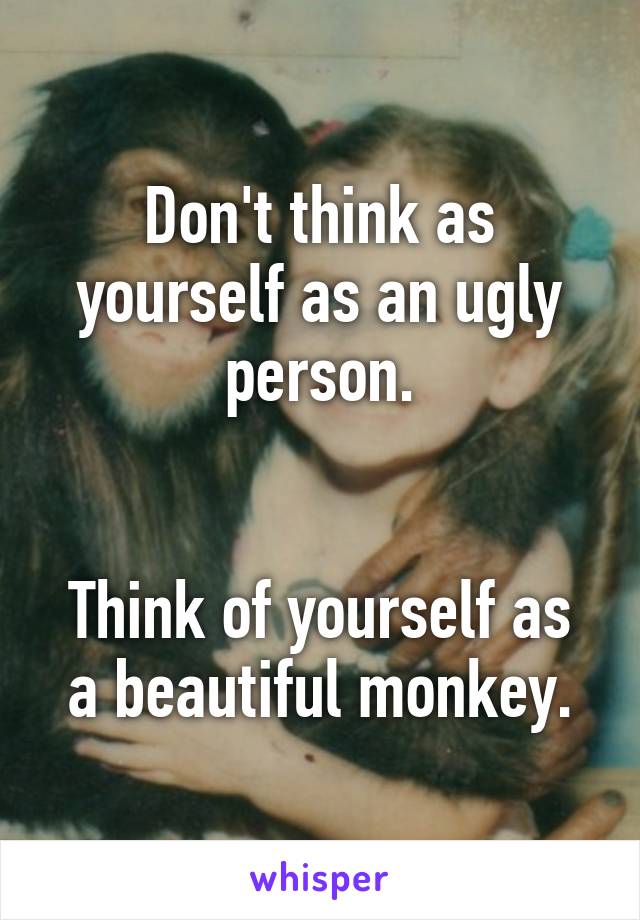 Don't think as yourself as an ugly person.


Think of yourself as a beautiful monkey.