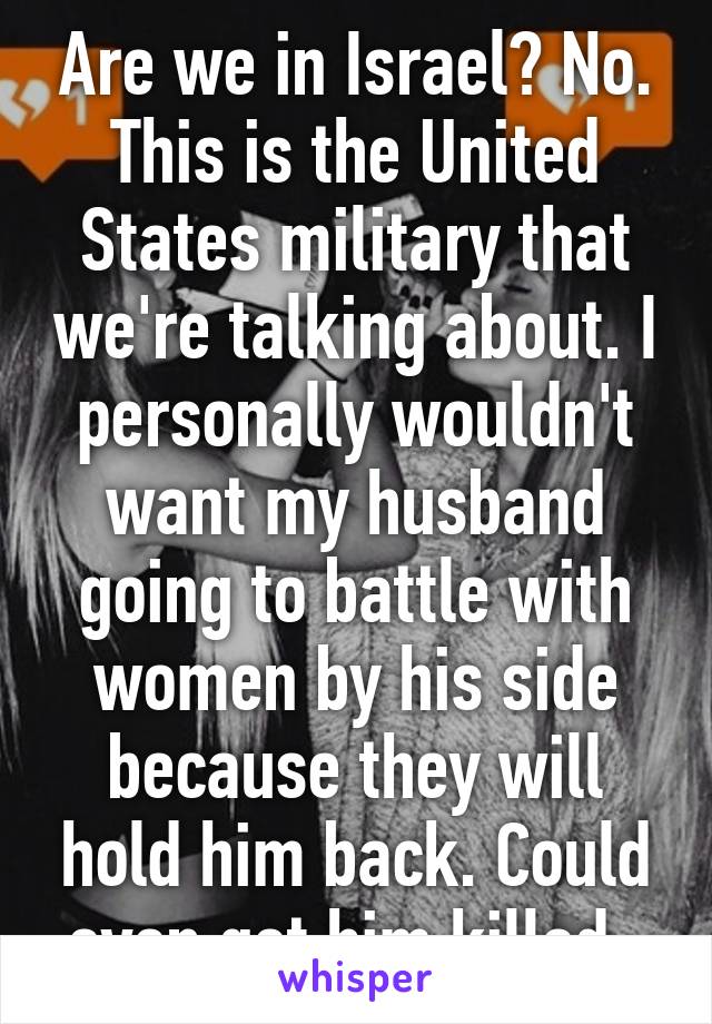 Are we in Israel? No. This is the United States military that we're talking about. I personally wouldn't want my husband going to battle with women by his side because they will hold him back. Could even get him killed. 