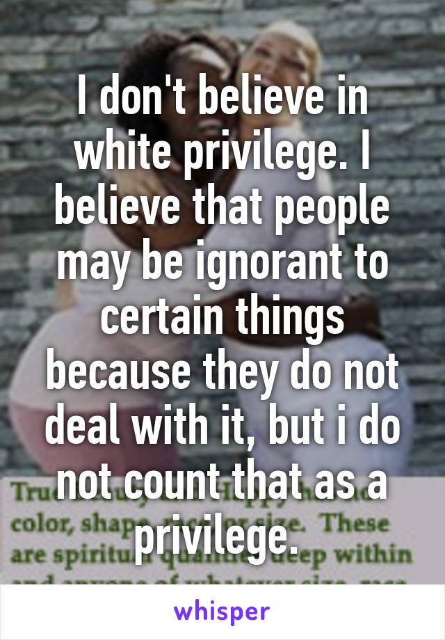 I don't believe in white privilege. I believe that people may be ignorant to certain things because they do not deal with it, but i do not count that as a privilege. 