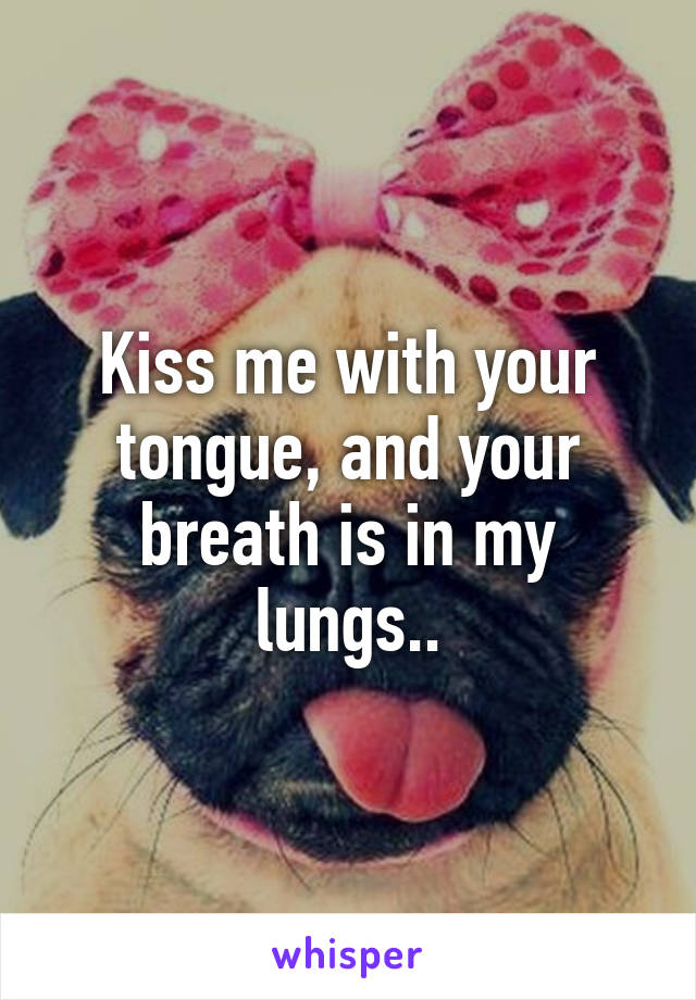 Kiss me with your tongue, and your breath is in my lungs..