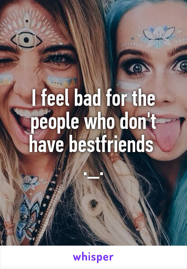 I feel bad for the people who don't have bestfriends 
._.