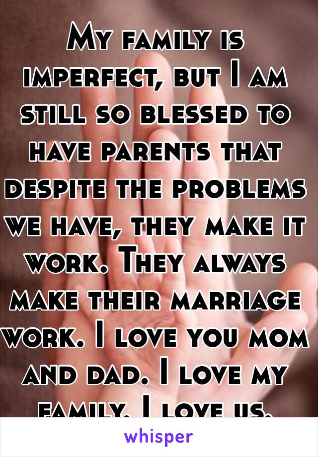 My family is imperfect, but I am still so blessed to have parents that despite the problems we have, they make it work. They always make their marriage work. I love you mom and dad. I love my family. I love us.