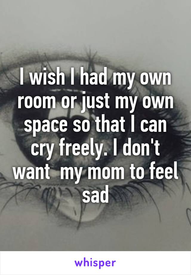 I wish I had my own room or just my own space so that I can cry freely. I don't want  my mom to feel sad