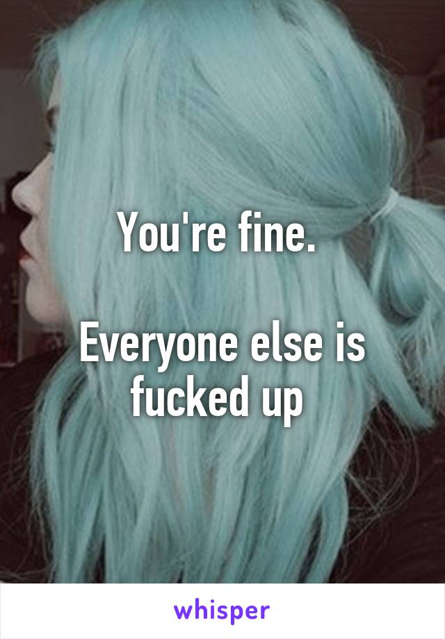 You're fine. 

Everyone else is fucked up 