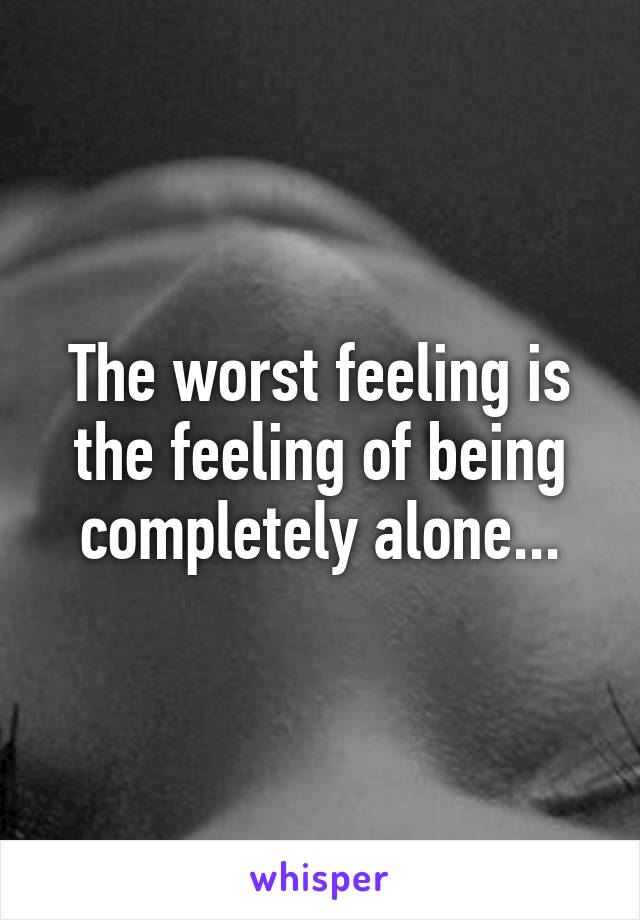 The worst feeling is the feeling of being completely alone...