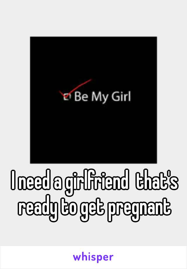 I need a girlfriend  that's ready to get pregnant 