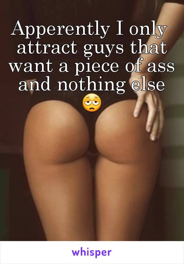 Apperently I only attract guys that want a piece of ass and nothing else 😩