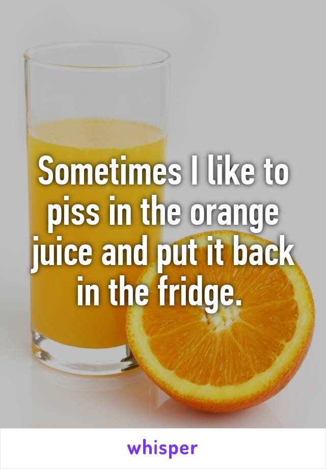 Sometimes I like to piss in the orange juice and put it back in the fridge. 