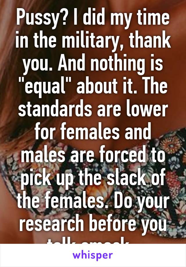 Pussy? I did my time in the military, thank you. And nothing is "equal" about it. The standards are lower for females and males are forced to pick up the slack of the females. Do your research before you talk smack. 