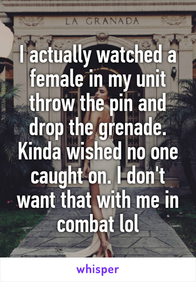 I actually watched a female in my unit throw the pin and drop the grenade. Kinda wished no one caught on. I don't want that with me in combat lol