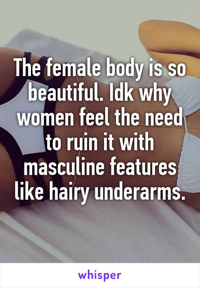 The female body is so beautiful. Idk why women feel the need to ruin it with masculine features like hairy underarms. 