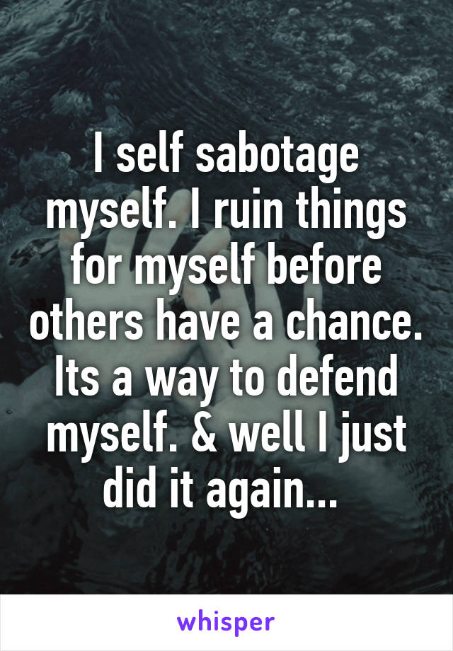 I self sabotage myself. I ruin things for myself before others have a chance. Its a way to defend myself. & well I just did it again... 