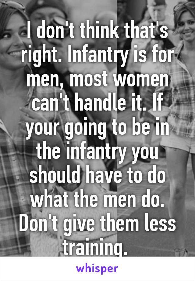 I don't think that's right. Infantry is for men, most women can't handle it. If your going to be in the infantry you should have to do what the men do. Don't give them less training. 