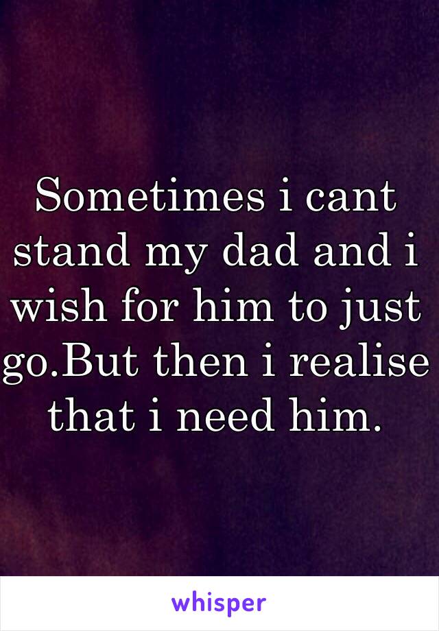 Sometimes i cant stand my dad and i wish for him to just go.But then i realise that i need him.

